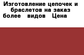 Изготовление цепочек и браслетов на заказ более 30видов › Цена ­ 250-550 - Татарстан респ. Хобби. Ручные работы » Услуги   